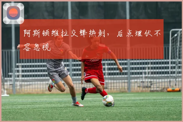 阿斯顿维拉交锋热刺，后点埋伏不容忽视