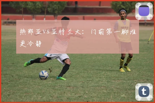 热那亚vs亚特兰大：门前第一脚谁更冷静