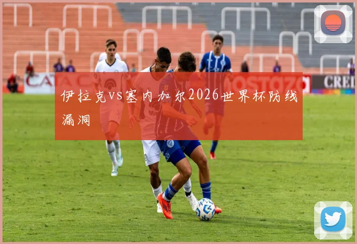 伊拉克vs塞内加尔2026世界杯防线漏洞