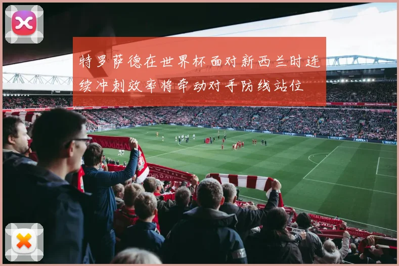 特罗萨德在世界杯面对新西兰时连续冲刺效率将牵动对手防线站位