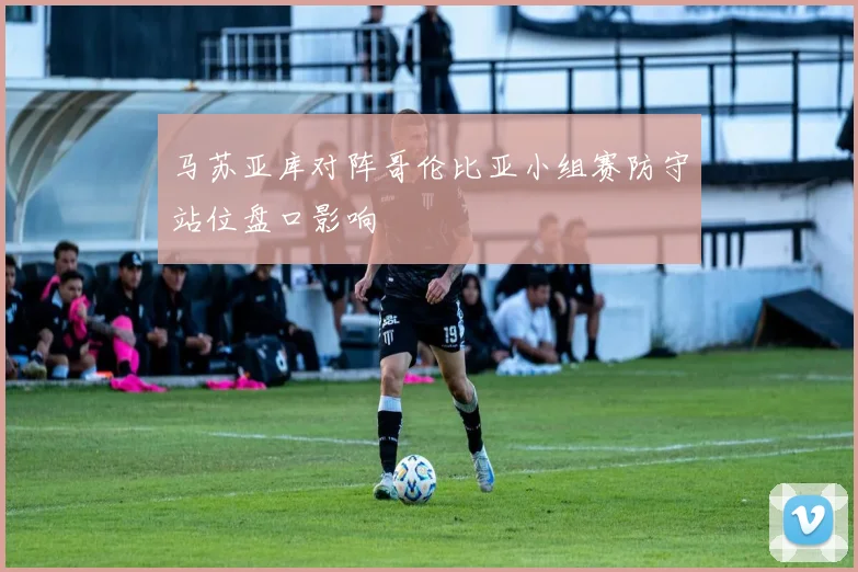 马苏亚库对阵哥伦比亚小组赛防守站位盘口影响