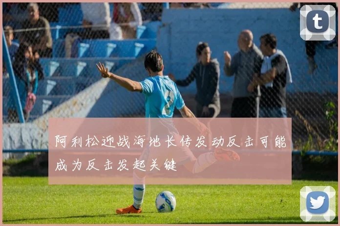 阿利松迎战海地长传发动反击可能成为反击发起关键