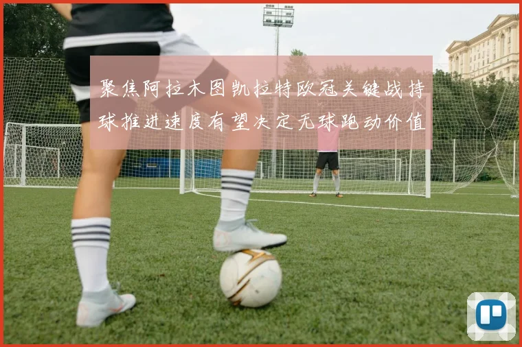 聚焦阿拉木图凯拉特欧冠关键战持球推进速度有望决定无球跑动价值