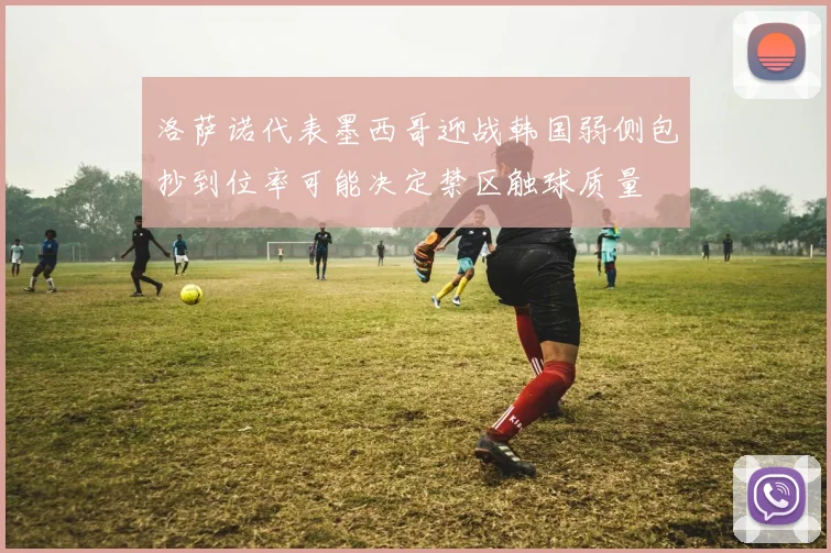 洛萨诺代表墨西哥迎战韩国弱侧包抄到位率可能决定禁区触球质量