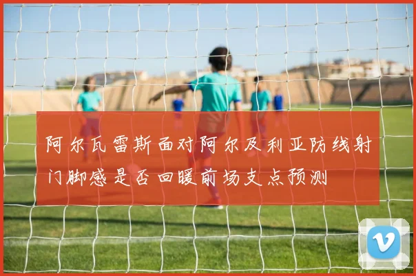 阿尔瓦雷斯面对阿尔及利亚防线射门脚感是否回暖前场支点预测