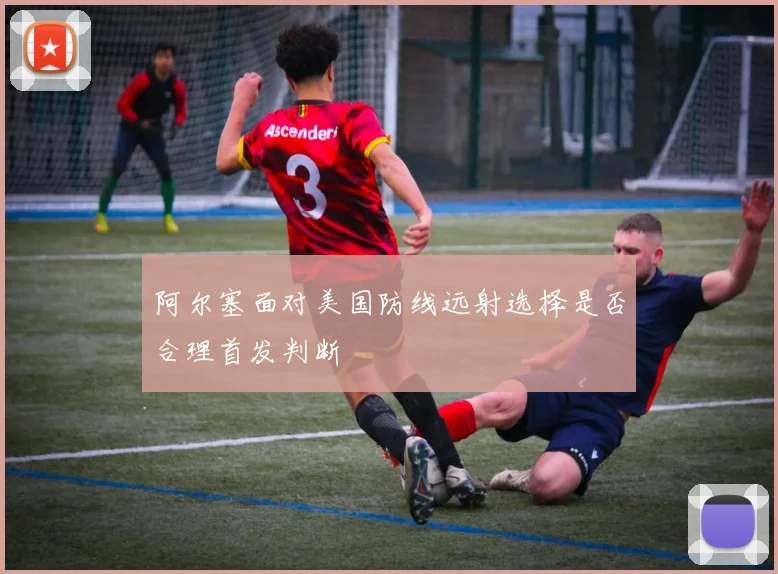 阿尔塞面对美国防线远射选择是否合理首发判断