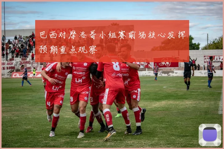 巴西对摩洛哥小组赛前场核心发挥预期重点观察