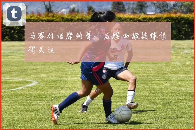 马赛对话摩纳哥,后腰回撤接球值得关注