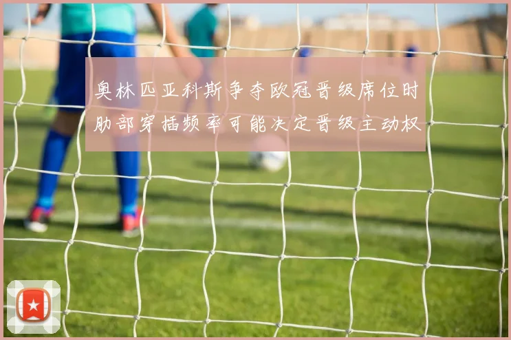 奥林匹亚科斯争夺欧冠晋级席位时肋部穿插频率可能决定晋级主动权