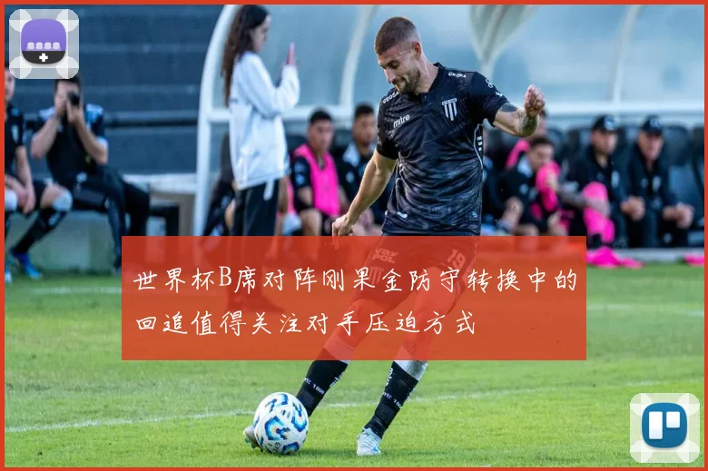 世界杯B席对阵刚果金防守转换中的回追值得关注对手压迫方式
