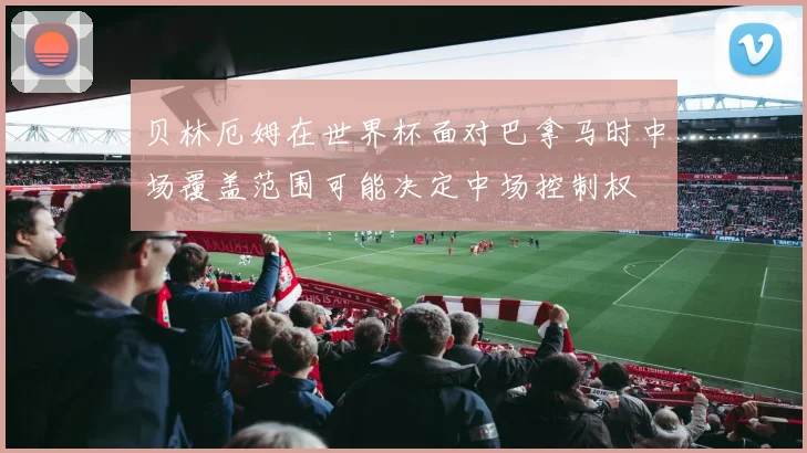 贝林厄姆在世界杯面对巴拿马时中场覆盖范围可能决定中场控制权
