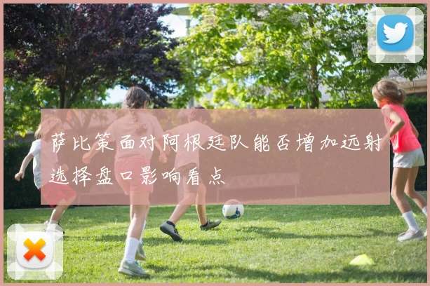萨比策面对阿根廷队能否增加远射选择盘口影响看点