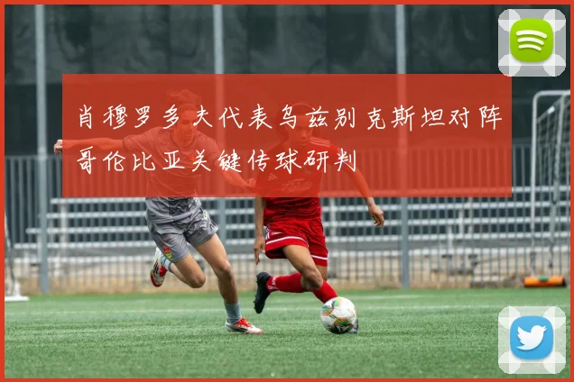 肖穆罗多夫代表乌兹别克斯坦对阵哥伦比亚关键传球研判