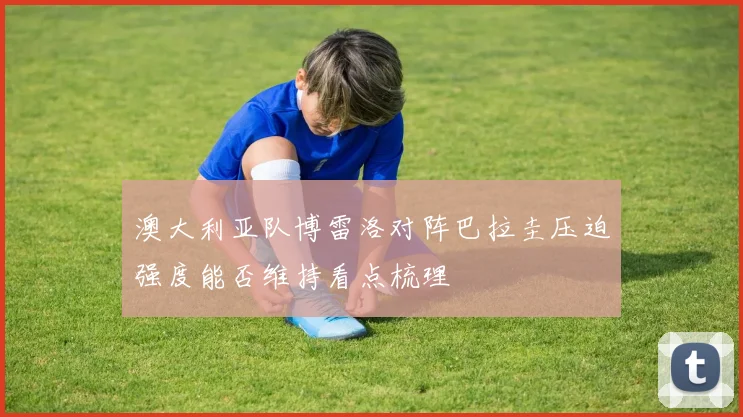 澳大利亚队博雷洛对阵巴拉圭压迫强度能否维持看点梳理