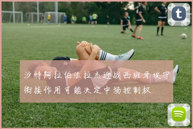 沙特阿拉伯法拉杰迎战西班牙攻守衔接作用可能决定中场控制权