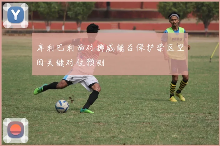 库利巴利面对挪威能否保护禁区空间关键对位预测