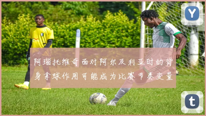 阿瑙托维奇面对阿尔及利亚时的背身拿球作用可能成为比赛节奏变量