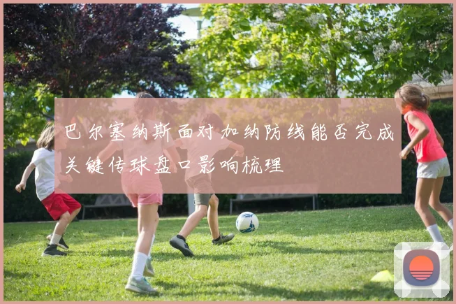 关于「巴尔塞纳斯面对加纳防线能否完成关键传球盘口影响梳理」