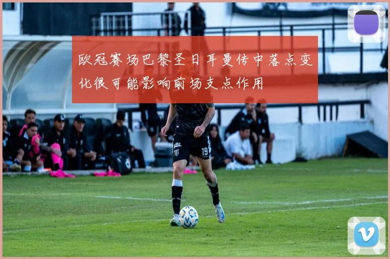 欧冠赛场巴黎圣日耳曼传中落点变化很可能影响前场支点作用