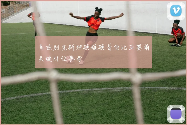 乌兹别克斯坦硬碰硬哥伦比亚赛前关键对位参考