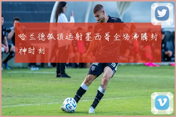 【JBO竞博电竞官网】哈兰德弧顶远射墨西哥全场沸腾封神时刻