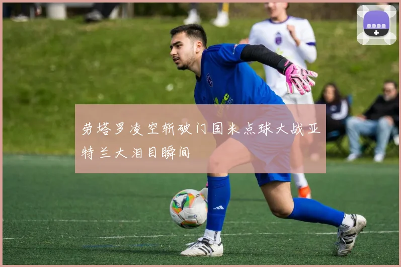 劳塔罗凌空斩破门国米点球大战亚特兰大泪目瞬间