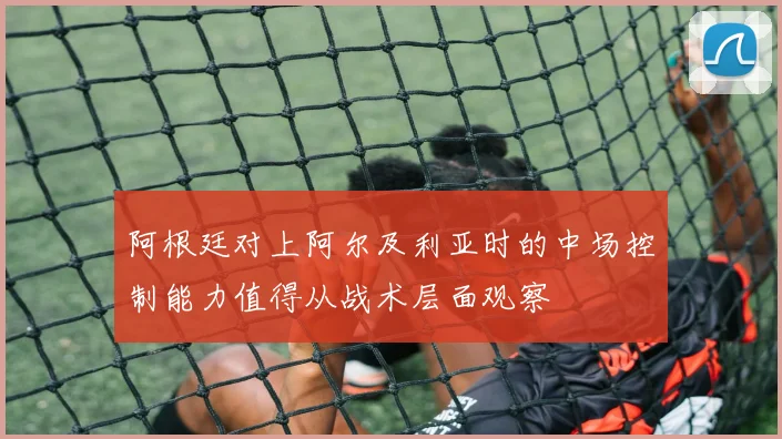 阿根廷对上阿尔及利亚时的中场控制能力值得从战术层面观察