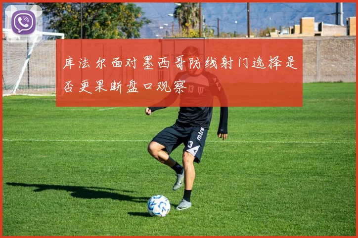 库法尔面对墨西哥防线射门选择是否更果断盘口观察