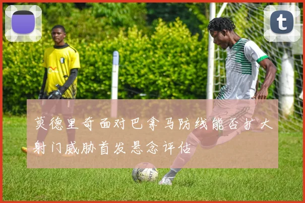 莫德里奇面对巴拿马防线能否扩大射门威胁首发悬念评估