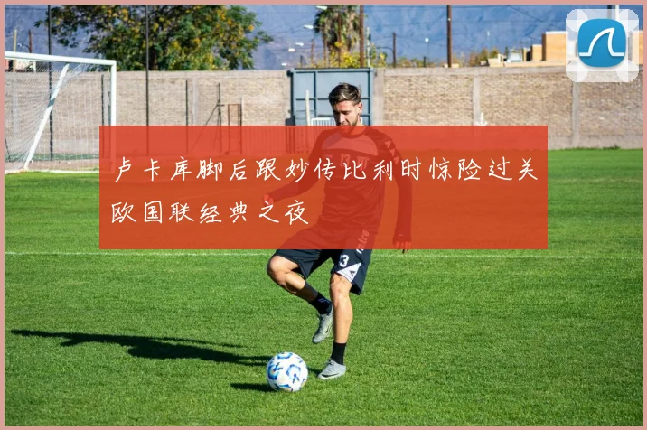 卢卡库脚后跟妙传比利时惊险过关欧国联经典之夜