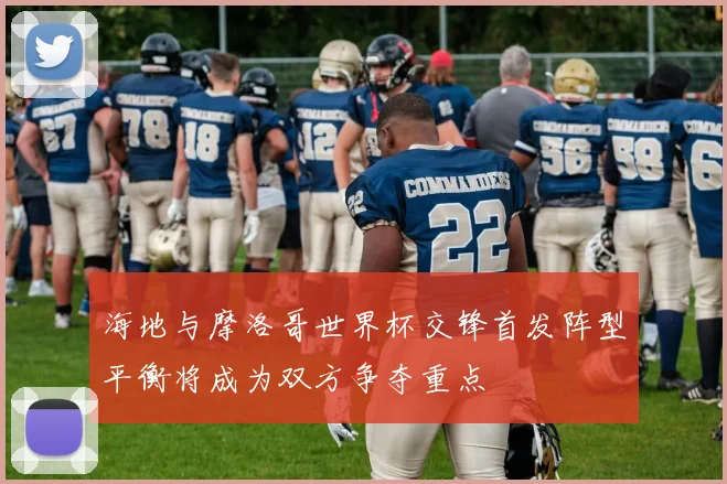 海地与摩洛哥世界杯交锋首发阵型平衡将成为双方争夺重点