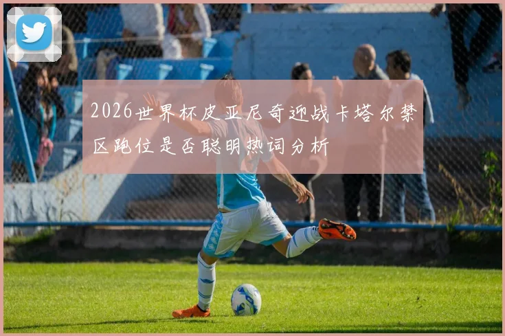 2026世界杯皮亚尼奇迎战卡塔尔禁区跑位是否聪明热词分析