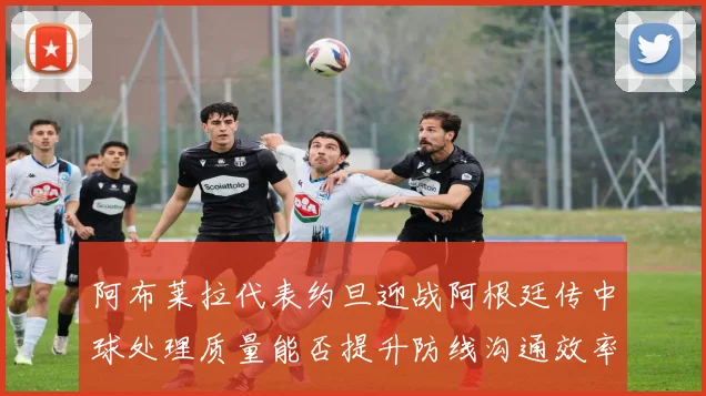 阿布莱拉代表约旦迎战阿根廷传中球处理质量能否提升防线沟通效率