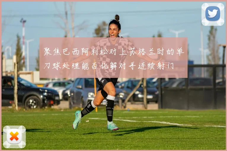 聚焦巴西阿利松对上苏格兰时的单刀球处理能否化解对手连续射门