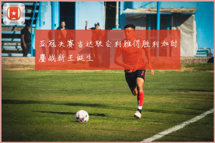 亚冠决赛吉达联合利雅得胜利加时鏖战新王诞生