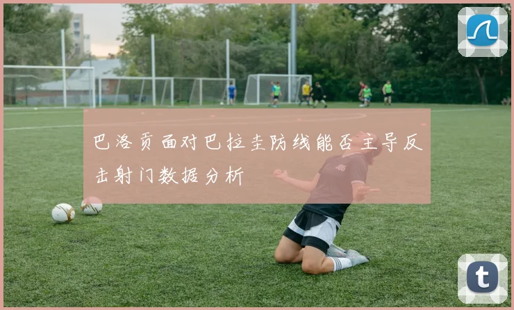 巴洛贡面对巴拉圭防线能否主导反击射门数据分析
