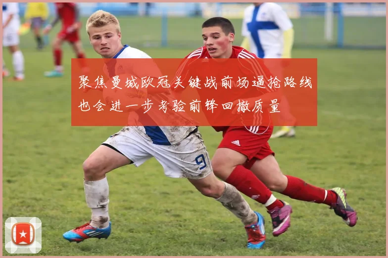 聚焦曼城欧冠关键战前场逼抢路线也会进一步考验前锋回撤质量