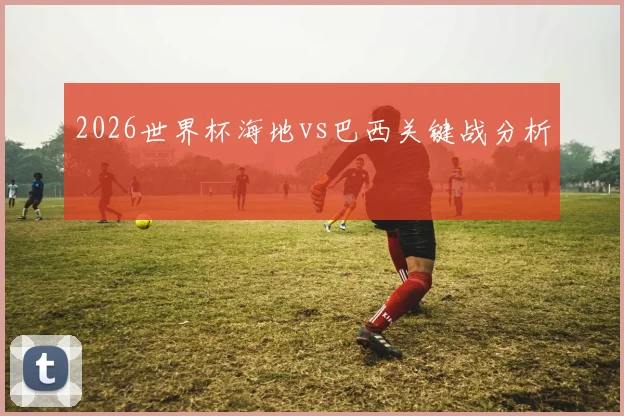2026世界杯海地vs巴西关键战分析