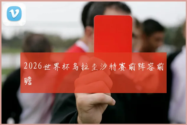 2026世界杯乌拉圭沙特赛前阵容前瞻