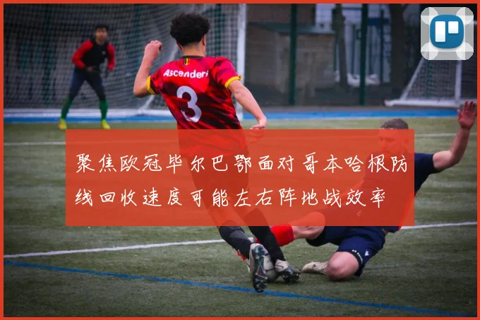 聚焦欧冠毕尔巴鄂面对哥本哈根防线回收速度可能左右阵地战效率