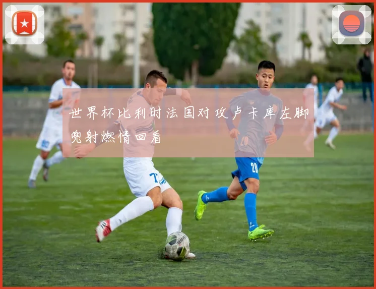 世界杯比利时法国对攻卢卡库左脚兜射燃情回看
