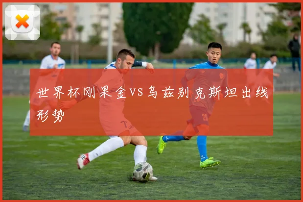 【JBO竞博电竞官网】世界杯刚果金vs乌兹别克斯坦出线形势