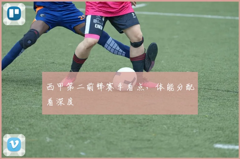 西甲第二前锋赛季看点，体能分配看深度
