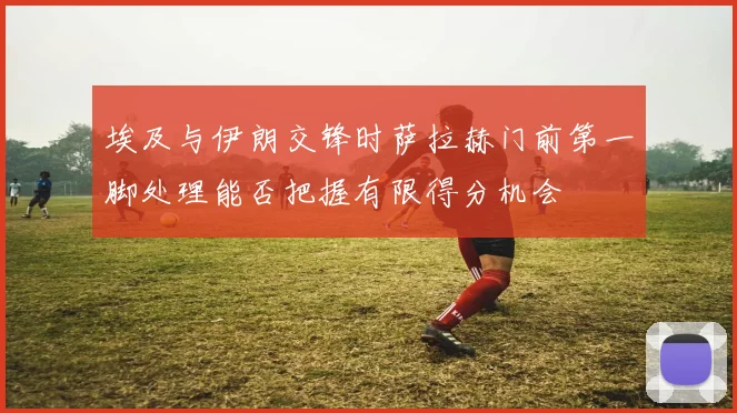 埃及与伊朗交锋时萨拉赫门前第一脚处理能否把握有限得分机会