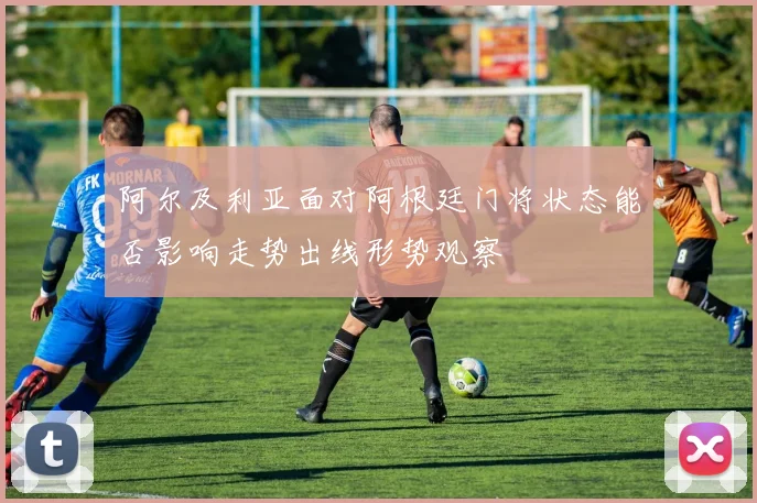 阿尔及利亚面对阿根廷门将状态能否影响走势出线形势观察