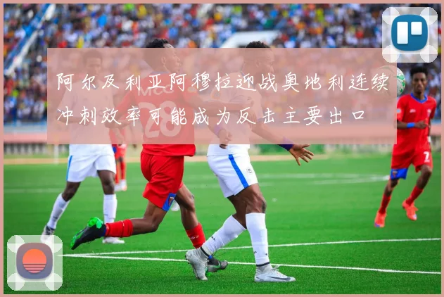 阿尔及利亚阿穆拉迎战奥地利连续冲刺效率可能成为反击主要出口