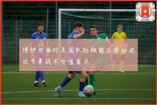 博伊尔面对美国队防线能否带动进攻节奏战术价值看点