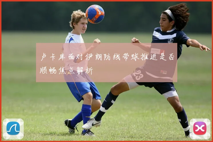 卢卡库面对伊朗防线带球推进是否顺畅焦点解析