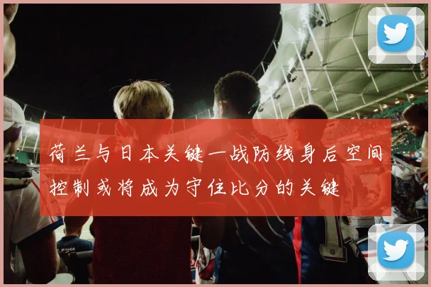 荷兰与日本关键一战防线身后空间控制或将成为守住比分的关键