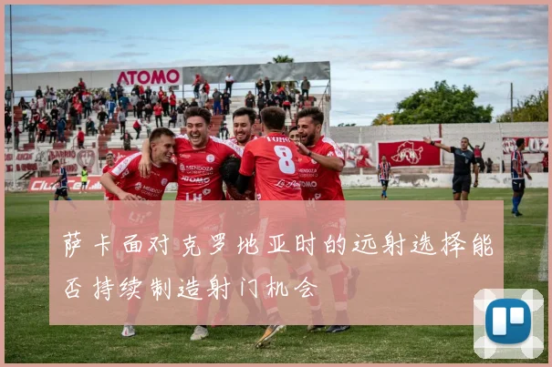 萨卡面对克罗地亚时的远射选择能否持续制造射门机会